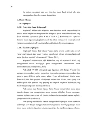 20
itu, dalam merancang layar user interface harus dapat terlihat jelas atau
menggunakan drop-down menu dengan ikon.
2.2 Teori Khusus
2.2.1 Kriptografi
2.2.1.1 Pengertian Dasar Kriptografi
Kriptografi adalah suatu algoritma yang bertujuan untuk menyembunyikan
makna pesan dengan cara mengubah atau mengacak pesan menjadi kode-kode yang
tidak bermakna (ciphertext) (Paar & Pelzl, 2010, P.3). Kemudian hasil ciphertext
tersebut harus dapat diungkapkan kembali ke dalam bentuk awal pesan (plaintext)
yang menggunakan sebuah kunci yang hanya diketahui oleh penerima pesan.
2.2.1.2 Sejarah Kriptografi
Kriptografi berasal dari bahasa Yunani, yaitu κρυπτο (hidden atau secret)
yang berarti rahasia dan γραøη (writing) yang berarti tulisan, sehingga kriptografi
dapat diartikan menjadi “tulisan rahasia” (Munir, 2013).
Kriptografi sudah terdapat sejak 4000 tahun yang lalu, tepatnya di Mesir yang
menggunakan tulisan Hieroglyph yaitu menggunakan simbol-simbol untuk
menuliskan suatu pesan (Munir, 2013).
Pada abad 400 SM kriptografi juga digunakan oleh bangsa Yunani yaitu
dengan menggunakan scytale, merupakan penyandian dengan menggunakan daun
papyrus yang dililitkan pada batang pohon. Pesan asli (plaintext) ditulis secara
horisontal pada daun papyrus, selanjutnya setelah daun dilepas, maka yang akan
terlihat pada daun papyrus yang panjang itu hanyalah rangkaian kode-kode yang
tidak mengandung suatu makna (ciphertext).
Pada zaman raja Yunani Kuno, Julius Caesar mengirimkan suatu pesan
rahasia dengan cara menggeserkan semua susunan alphabet, dengan menggeser
susunan alphabet maka pesan asli (plaintext) dapat diubah menjadi susunan alphabet
yang telah teracak (ciphertext).
Pada perang dunia kedua, Jerman menggunakan kriptografi dalam keperluan
militernya, yaitu dengan menggunakan mesin enigma atau disebut juga dengan mesin
rotor, mesin ini dapat digunakan untuk mengenkripsi dan mendekripsi pesan rahasia.
 