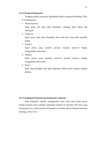 21
2.2.1.3 Properti Kriptografi
Terdapat properti yang perlu diperhatikan dalam kriptografi (Stallings, 2010,
P.33) diantaranya :
1. Pesan (plaintext)
Suatu pesan asli yang tidak disandikan, sehingga dapat dibaca dan
dimengerti.
2. Ciphertext
Suatu pesan yang telah disandikan atau kode-kode yang tidak memiliki
makna.
3. Enkripsi
Suatu proses yang merubah plaintext menjadi ciphertext dengan
menggunakan suatu kunci.
4. Dekripsi
Suatu proses yang merubah ciphertext menjadi plaintext dengan
menggunakan suatu kunci.
5. Kunci
Kode yang ditetapkan dan dapat digunakan dalam proses enkripsi maupun
dekripsi.
2.2.1.4 Kriptografi Simetrik dan Kriptografi Asimetrik
Pada kriptografi simetrik, menggunakan kunci yang sama dalam proses
enkripsi maupun proses dekripsi, kriptografi simetrik ini memiliki sifat kunci yang
tertutup (private), maka keamanan kriptografi ini terletak pada kerahasiaan kuncinya
(Stallings, 2010, P.32).
 