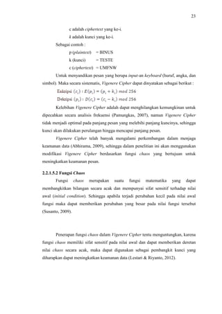 23
c adalah ciphertext yang ke-i.
k adalah kunci yang ke-i.
Sebagai contoh :
p (plaintext) = BINUS
k (kunci) = TESTE
c (ciphertext) = UMFNW
Untuk menyandikan pesan yang berupa input-an keyboard (huruf, angka, dan
simbol). Maka secara sistematis, Vigenere Cipher dapat dinyatakan sebagai berikut :
Kelebihan Vigenere Cipher adalah dapat menghilangkan kemungkinan untuk
dipecahkan secara analisis frekuensi (Pamungkas, 2007), namun Vigenere Cipher
tidak menjadi optimal pada panjang pesan yang melebihi panjang kuncinya, sehingga
kunci akan dilakukan perulangan hingga mencapai panjang pesan.
Vigenere Cipher telah banyak mengalami perkembangan dalam menjaga
keamanan data (Abhirama, 2009), sehingga dalam penelitian ini akan menggunakan
modifikasi Vigenere Cipher berdasarkan fungsi chaos yang bertujuan untuk
meningkatkan keamanan pesan.
2.2.1.5.2 Fungsi Chaos
Fungsi chaos merupakan suatu fungsi matematika yang dapat
membangkitkan bilangan secara acak dan mempunyai sifat sensitif terhadap nilai
awal (initial condition). Sehingga apabila terjadi perubahan kecil pada nilai awal
fungsi maka dapat memberikan perubahan yang besar pada nilai fungsi tersebut
(Susanto, 2009).
Penerapan fungsi chaos dalam Vigenere Cipher tentu menguntungkan, karena
fungsi chaos memiliki sifat sensitif pada nilai awal dan dapat memberikan deretan
nilai chaos secara acak, maka dapat digunakan sebagai pembangkit kunci yang
diharapkan dapat meningkatkan keamanan data (Lestari & Riyanto, 2012).
 