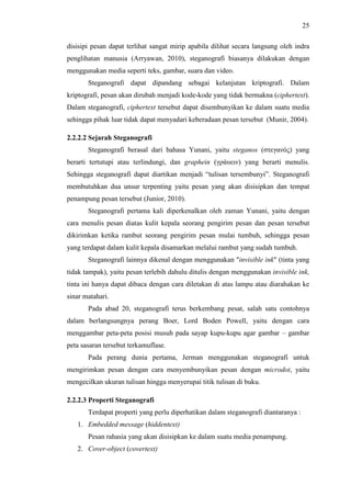 25
disisipi pesan dapat terlihat sangat mirip apabila dilihat secara langsung oleh indra
penglihatan manusia (Arryawan, 2010), steganografi biasanya dilakukan dengan
menggunakan media seperti teks, gambar, suara dan video.
Steganografi dapat dipandang sebagai kelanjutan kriptografi. Dalam
kriptografi, pesan akan dirubah menjadi kode-kode yang tidak bermakna (ciphertext).
Dalam steganografi, ciphertext tersebut dapat disembunyikan ke dalam suatu media
sehingga pihak luar tidak dapat menyadari keberadaan pesan tersebut (Munir, 2004).
2.2.2.2 Sejarah Steganografi
Steganografi berasal dari bahasa Yunani, yaitu steganos (στεγανός) yang
berarti tertutupi atau terlindungi, dan graphein (γράυειν) yang berarti menulis.
Sehingga steganografi dapat diartikan menjadi “tulisan tersembunyi”. Steganografi
membutuhkan dua unsur terpenting yaitu pesan yang akan disisipkan dan tempat
penampung pesan tersebut (Junior, 2010).
Steganografi pertama kali diperkenalkan oleh zaman Yunani, yaitu dengan
cara menulis pesan diatas kulit kepala seorang pengirim pesan dan pesan tersebut
dikirimkan ketika rambut seorang pengirim pesan mulai tumbuh, sehingga pesan
yang terdapat dalam kulit kepala disamarkan melalui rambut yang sudah tumbuh.
Steganografi lainnya dikenal dengan menggunakan "invisible ink" (tinta yang
tidak tampak), yaitu pesan terlebih dahulu ditulis dengan menggunakan invisible ink,
tinta ini hanya dapat dibaca dengan cara diletakan di atas lampu atau diarahakan ke
sinar matahari.
Pada abad 20, steganografi terus berkembang pesat, salah satu contohnya
dalam berlangsungnya perang Boer, Lord Boden Powell, yaitu dengan cara
menggambar peta-peta posisi musuh pada sayap kupu-kupu agar gambar – gambar
peta sasaran tersebut terkamuflase.
Pada perang dunia pertama, Jerman menggunakan steganografi untuk
mengirimkan pesan dengan cara menyembunyikan pesan dengan microdot, yaitu
mengecilkan ukuran tulisan hingga menyerupai titik tulisan di buku.
2.2.2.3 Properti Steganografi
Terdapat properti yang perlu diperhatikan dalam steganografi diantaranya :
1. Embedded message (hiddentext)
Pesan rahasia yang akan disisipkan ke dalam suatu media penampung.
2. Cover-object (covertext)
 