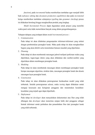 8
function), pada incremental kedua memberikan tambahan agar menjadi lebih
baik (advance editing dan document production capabilities) dan pada incremental
ketiga memberikan tambahan selanjutnya (spelling dan grammar checking) proses
ini dilakukan berulang hingga menghasilkan produk yang lengkap.
Model Incremental Process dapat digunakan untuk project yang memiliki
waktu pasti serta tidak memerlukan banyak orang dalam pengembangannya.
Tahapan-tahapan yang terdapat dalam model incremental process :
1. Communication
Pada tahap ini akan dilakukan pengumpulan informasi-informasi yang terkait
dengan pembentukan perangkat lunak. Maka pada tahap ini akan menghasilkan
bagian yang akan diteliti serta menentukan batasan masalah yang diperlukan.
2. Planning
Pada tahap ini akan membentuk rancangan jadwal meliputi perkiraan waktu yang
diperlukan, tugas-tugas teknis yang akan dilakukan dan sumber-sumber yang
diperlukan dalam membangun perangkat lunak.
3. Modeling
Pada tahap ini akan membentuk rancangan dalam membangun perangkat lunak
berupa rancangan algoritma, struktur data, rancangan perangkat lunak dan desain
rancangan layar perangkat lunak.
4. Construction
Pada tahap ini akan dilakukan pemrograman berdasarkan model yang telah
terbentuk. Setelah pemrograman selesai, maka testing dapat dilakukan untuk
menguji kesesuain atas keinginan pengguna dan menentukan kesalahan-
kesalahan yang terjadi agar dapat diperbaiki.
5. Deployment
Pada tahap ini developer akan menyediakan dokumentasi atas fitur yang telah
dibangun dan developer akan menerima umpan balik dari pengguna sebagai
bentuk informasi untuk perbaikan dan penambahan fitur dari perangkat lunak
yang telah terbentuk.
 