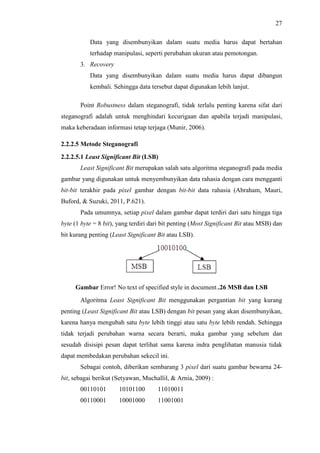 27
Data yang disembunyikan dalam suatu media harus dapat bertahan
terhadap manipulasi, seperti perubahan ukuran atau pemotongan.
3. Recovery
Data yang disembunyikan dalam suatu media harus dapat dibangun
kembali. Sehingga data tersebut dapat digunakan lebih lanjut.
Point Robustness dalam steganografi, tidak terlalu penting karena sifat dari
steganografi adalah untuk menghindari kecurigaan dan apabila terjadi manipulasi,
maka keberadaan informasi tetap terjaga (Munir, 2006).
2.2.2.5 Metode Steganografi
2.2.2.5.1 Least Significant Bit (LSB)
Least Significant Bit merupakan salah satu algoritma steganografi pada media
gambar yang digunakan untuk menyembunyikan data rahasia dengan cara mengganti
bit-bit terakhir pada pixel gambar dengan bit-bit data rahasia (Abraham, Mauri,
Buford, & Suzuki, 2011, P.621).
Pada umumnya, setiap pixel dalam gambar dapat terdiri dari satu hingga tiga
byte (1 byte = 8 bit), yang terdiri dari bit penting (Most Significant Bit atau MSB) dan
bit kurang penting (Least Significant Bit atau LSB).
Gambar Error! No text of specified style in document..26 MSB dan LSB
Algoritma Least Significant Bit menggunakan pergantian bit yang kurang
penting (Least Significant Bit atau LSB) dengan bit pesan yang akan disembunyikan,
karena hanya mengubah satu byte lebih tinggi atau satu byte lebih rendah. Sehingga
tidak terjadi perubahan warna secara berarti, maka gambar yang sebelum dan
sesudah disisipi pesan dapat terlihat sama karena indra penglihatan manusia tidak
dapat membedakan perubahan sekecil ini.
Sebagai contoh, diberikan sembarang 3 pixel dari suatu gambar bewarna 24-
bit, sebagai berikut (Setyawan, Muchallil, & Arnia, 2009) :
00110101 10101100 11010011
00110001 10001000 11001001
 
