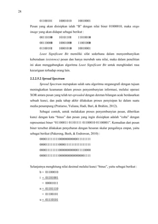 28
01100101 10001010 10010001
Pesan yang akan disisipkan ialah “B” dengan nilai biner 01000010, maka stego
image yang akan didapat sebagai berikut :
00110100 10101101 11010010
00110000 10001000 11001000
01100101 10001010 10010001
Least Significant Bit memiliki sifat sederhana dalam menyembunyikan
keberadaan (existence) pesan dan hanya merubah satu nilai, maka dalam penelitian
ini akan menggabungkan algoritma Least Significant Bit untuk menghindari rasa
kecurigaan terhadap orang lain.
2.2.2.5.2 Spread Spectrum
Spread Spectrum merupakan salah satu algoritma steganografi dengan tujuan
meningkatkan keamanan dalam proses penyembunyian informasi, melalui operasi
XOR antara pesan yang telah ter-spreaded dengan deretan bilangan acak berdasarkan
sebuah kunci, dan pada tahap akhir dilakukan proses penyisipan ke dalam suatu
media penampung (Pratiarso, Yuliana, Hadi, Bari, & Brahim, 2012).
Sebagai contoh, untuk melakukan proses penyembunyian pesan, diberikan
kunci dengan kata “binus” dan pesan yang ingin disisipkan adalah “coba” dengan
representasi biner “01100011 01101111 01100010 01100001”. Kemudian dari pesan
biner tersebut dilakukan penyebaran dengan besaran skalar pengalinya empat, yaitu
sebagai berikut (Pakereng, Beeh, & Endrawan, 2010) :
00001111111100000000000011111111
00001111111100001111111111111111
00001111111100000000000011110000
00001111111100000000000000001111
Selanjutnya menghitung nilai desimal melalui kunci “binus”, yaitu sebagai berikut :
b = 01100010
i = 01101001
= 00001011
n = 01101110
= 01100101
u = 01110101
 