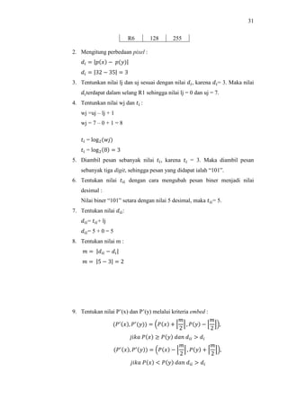 31
R6 128 255
2. Mengitung perbedaan pixel :
  |  |
  |32  35|  3
3. Tentunkan nilai lj dan uj sesuai dengan nilai , karena = 3. Maka nilai
terdapat dalam selang R1 sehingga nilai lj = 0 dan uj = 7.
4. Tentunkan nilai wj dan  :
wj =uj – lj + 1
wj = 7 – 0 + 1 = 8
 = log
 = log8  3
5. Diambil pesan sebanyak nilai , karena  = 3. Maka diambil pesan
sebanyak tiga digit, sehingga pesan yang didapat ialah “101”.
6. Tentukan nilai  dengan cara mengubah pesan biner menjadi nilai
desimal :
Nilai biner “101” setara dengan nilai 5 desimal, maka = 5.
7. Tentukan nilai :
= + lj
= 5 + 0 = 5
8. Tentukan nilai m :
 |   |
 |5  3|  2
9. Tentukan nilai P’(x) dan P’(y) melalui kriteria embed :
!, !
  $!  %
2
 , !  '
2
(),
*+ ! , ! -  . 
!, !  $!  '
2
( , !  %
2
),
*+ ! / ! -  . 
 
