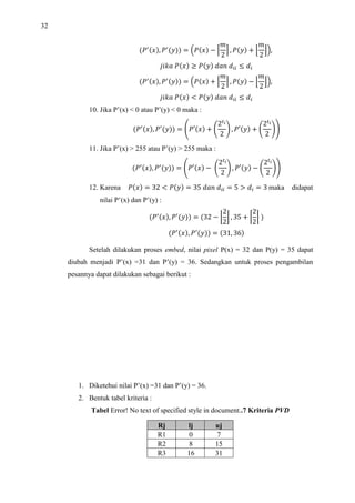 32
!, !
  $!  %
2
 , !  '
2
(),
*+ ! , ! -  0 
!, !  $!  %
2
 , !  '
2
(),
*+ ! / ! -  0 
10. Jika P’(x)  0 atau P’(y)  0 maka :
!, !
  1!2  3
245
2
6 , !2  3
245
2
67
11. Jika P’(x)  255 atau P’(y)  255 maka :
!, !
  1!2  3
245
2
6 , !2  3
245
2
67
12. Karena !  32 / !  35 -   5 .   3 maka didapat
nilai P’(x) dan P’(y) :
!, !
  32  8
2
2
9 , 35  :
2
2
; 
!, !
  31, 36
Setelah dilakukan proses embed, nilai pixel P(x) = 32 dan P(y) = 35 dapat
diubah menjadi P’(x) =31 dan P’(y) = 36. Sedangkan untuk proses pengambilan
pesannya dapat dilakukan sebagai berikut :
1. Diketehui nilai P’(x) =31 dan P’(y) = 36.
2. Bentuk tabel kriteria :
Tabel Error! No text of specified style in document..7 Kriteria PVD
Rj lj uj
R1 0 7
R2 8 15
R3 16 31
 