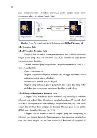 34
pada menyembunyikan keberadaan (existence) pesan, dengan tujuan untuk
menghindari adanya kecurigaan (Munir, 2006).
Gambar Error! No text of specified style in document..28 Hasil Steganografi
2.2.4 Kompresi Data
2.2.4.1 Pengertian Kompresi Data
Kompresi data merupakan proses perubahan input data ke dalam output data
dengan ukuran yang lebih kecil (Salomon, 2007, P.2). Kompresi ini dapat berupa
text, gambar, suara dan video.
Terdapat dua unsur yang terdapat dalam kompresi data (Salomon, 2007, P.7),
yaitu sebagai berikut :
1. Compressor atau encoder
Program yang melakukan proses kompresi data sehingga membentuk output
data yang memiliki ukuran lebih kecil.
2. Decompressor, decoder, atau dekompresi
Program yang melakukan proses penguraian dari output data yang sudah
dilakukan proses compressor atau encoder ke dalam bentuk aslinya.
2.2.4.2 Kompresi Lossless dan Kompresi Lossy
Kompresi lossy merupakan metode kompresi yang mehilangkan beberapa
informasi yang terdapat dalam file, sehingga menghasilkan ukuran file menjadi relatif
lebih kecil. Sedangkan proses dekompresinya menghasilkan data yang tidak sesuai
dengan data awalnya. Jenis kompresi ini biasanya dilakukan pada media gambar
(JPEG), suara dan video (Salomon, 2007, P.8).
Kompresi lossless merupakan metode kompresi yang tidak menghilangkan
informasi yang terdapat dalam file. Sedangkan proses dekompresinya menghasilkan
data yang sesuai dengan data awalnya, namun hasil kompresi ini menghasilkan
 