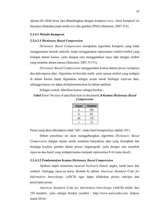 35
ukuran file lebih besar jika dibandingkan dengan kompresi lossy. Jenis kompresi ini
biasanya dilakukan pada media text dan gambar (PNG) (Salomon, 2007, P.8).
2.2.4.3 Metode Kompresi
2.2.4.3.1 Dictionary Based Compression
Dictionary Based Compression merupakan algoritma kompresi yang tidak
menggunakan metode statistik, tetapi menggunakan representasi simbol-simbol yang
terdapat dalam kamus, yaitu dengan cara menggantikan input data dengan simbol
yang terdaftar dalam kamus (Salomon, 2007, P.171).
Dictionary Based Compression menggunakan kamus dalam proses kompresi
dan dekompresi data. Algoritma ini bersifat statik, yaitu semua simbol yang terdapat
di dalam kamus dapat digunakan sebagai acuan untuk berbagai input-an data,
sehingga kamus ini dapat diimplementasikan ke dalam aplikasi.
Sebagai contoh, diberikan kamus sebagai berikut :
Tabel Error! No text of specified style in document..8 Kamus Dictionary Based
Compression
Pesan yang akan dikompresi ialah “abr”, maka hasil kompresinya adalah 1011.
Dalam penelitian ini akan menggabungkan algoritma Dictionary Based
Compression dengan tujuan untuk menekan banyaknya data yang disisipkan dan
menjaga kualitas gambar dalam proses steganografi, yaitu dengan cara merubah
input-an dua huruf yang terdapat kamus menjadi representasi 8 bit (satu huruf).
2.2.4.3.2 Pembentukan Kamus Dictionary Based Compression
Aplikasi dapat menerima input-an keyboard (huruf, angka, tanda baca dan
simbol). Sehingga input-an harus dirubah ke dalam American Standard Code for
Information Interchange (ASCII) agar dapat dilakukan proses enkripsi dan
penyisipan pesan.
American Standard Code for Information Interchange (ASCII) terdiri dari
256 karakter, yaitu sebagai berikut (sumber : http://www.ascii-code.com, diakses
maret 2014) :
Input Simbol
a 00
b 01
ab 10
r 11
 
