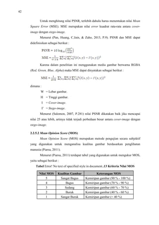 42
Untuk menghitung nilai PSNR, terlebih dahulu harus menentukan nilai Mean
Square Error (MSE). MSE merupakan nilai error kuadrat rata-rata antara cover-
image dengan stego-image.
Menurut (Pan, Huang, C.Jain,  Zaho, 2013, P.9). PSNR dan MSE dapat
didefinisikan sebagai berikut :
Karena dalam penelitian ini menggunakan media gambar berwarna RGBA
(Red, Green, Blue, Alpha) maka MSE dapat dinyatakan sebagai berikut :
dimana :
W = Lebar gambar.
H = Tinggi gambar.
I = Cover-image.
I’ = Stego-image.
Menurut (Salomon, 2007, P.281) nilai PSNR dikatakan baik jika mencapai
nilai 25 atau lebih, artinya tidak terjadi perbedaan besar antara cover-image dengan
stego-image.
2.2.5.2 Mean Opinion Score (MOS)
Mean Opinion Score (MOS) merupakan metode pengujian secara subjektif
yang digunakan untuk menganalisa kualitas gambar berdasarkan penglihatan
manusia (Piarsa, 2011).
Menurut (Piarsa, 2011) terdapat tabel yang digunakan untuk mengukur MOS,
yaitu sebagai berikut :
Tabel Error! No text of specified style in document..13 Kriteria Nilai MOS
Nilai MOS Kualitas Gambar Keterangan MOS
5 Sangat Bagus Kemiripan gambar (90 % - 100 %)
4 Bagus Kemiripan gambar (70 % - 90 %)
3 Sedang Kemiripan gambar (60 % - 70 %)
2 Buruk Kemiripan gambar (40 % - 60 %)
1 Sangat Buruk Kemiripan gambar ( 40 %)
 
