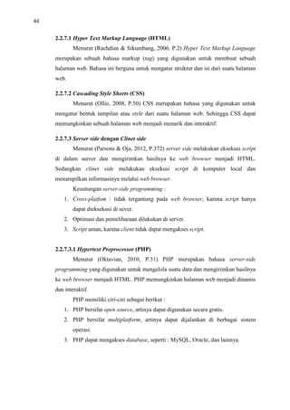 44
2.2.7.1 Hyper Text Markup Language (HTML)
Menurut (Rachdian  Sikumbang, 2006, P.2) Hyper Text Markup Language
merupakan sebuah bahasa markup (tag) yang digunakan untuk membuat sebuah
halaman web. Bahasa ini berguna untuk mengatur struktur dan isi dari suatu halaman
web.
2.2.7.2 Cascading Style Sheets (CSS)
Menurut (Ollie, 2008, P.50) CSS merupakan bahasa yang digunakan untuk
mengatur bentuk tampilan atau style dari suatu halaman web. Sehingga CSS dapat
memungkinkan sebuah halaman web menjadi menarik dan interaktif.
2.2.7.3 Server side dengan Clinet side
Menurut (Parsons  Oja, 2012, P.372) server side melakukan eksekusi script
di dalam server dan mengirimkan hasilnya ke web browser menjadi HTML.
Sedangkan clinet side melakukan eksekusi script di komputer local dan
menampilkan informasinya melalui web browser.
Keuntungan server-side programming :
1. Cross-platfom : tidak tergantung pada web browser, karena script hanya
dapat dieksekusi di sever.
2. Optimasi dan pemeliharaan dilakukan di server.
3. Script aman, karena client tidak dapat mengakses script.
2.2.7.3.1 Hypertext Preprocessor (PHP)
Menurut (Oktavian, 2010, P.31) PHP merupakan bahasa server-side
programming yang digunakan untuk mengelola suatu data dan mengirimkan hasilnya
ke web browser menjadi HTML. PHP memungkinkan halaman web menjadi dinamis
dan interaktif.
PHP memiliki ciri-ciri sebagai berikut :
1. PHP bersifat open source, artinya dapat digunakan secara gratis.
2. PHP bersifat multiplatform, artinya dapat dijalankan di berbagai sistem
operasi.
3. PHP dapat mengakses database, seperti : MySQL, Oracle, dan lainnya.
 
