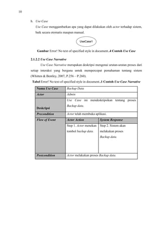 10
b. Use Case
Use Case menggambarkan apa yang dapat dilakukan oleh actor terhadap sistem,
baik secara otomatis maupun manual.
Gambar Error! No text of specified style in document..4 Contoh Use Case
2.1.2.2 Use Case Narrative
Use Case Narrative merupakan deskripsi mengenai urutan-urutan proses dari
setiap interaksi yang berguna untuk mempercepat pemahaman tentang sistem
(Whitten & Bentley, 2007, P.256 – P.260).
Tabel Error! No text of specified style in document..1 Contoh Use Case Narrative
Nama Use Case Backup Data
Actor Admin
Deskripsi
Use Case ini mendeskripsikan tentang proses
Backup data.
Precondition Actor telah membuka aplikasi.
Flow of Event Actor Action System Response
Step 1. Actor menekan Step 2. Sistem akan
tombol backup data. melakukan proses
Backup data.
Postcondition Actor melakukan proses Backup data.
 