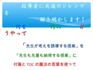 　　　「先生が考えを誘導する授業」を　　
　　　　　　　　　　　　　　　
　　　 「先生も児童も納得する授業」に　
　　
　　　付箋と TOC の魔法の言葉を使って
 