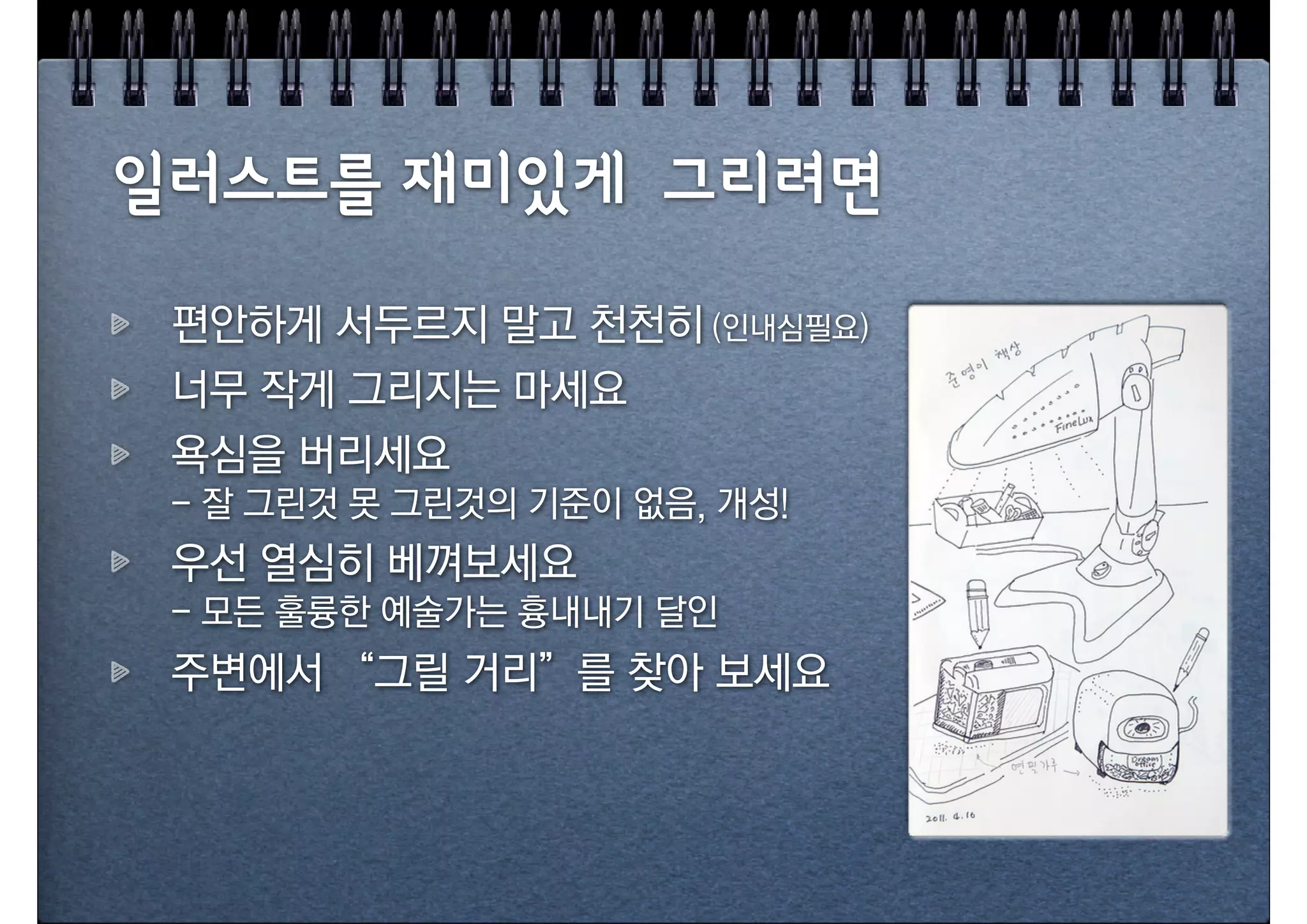 일러스트를 재미있게 그리려면
 편안하게 서두르지 말고 천천히 (인내심필요)
 너무 작게 그리지는 마세요
 욕심을 버리세요
 - 잘 그린것 못 그린것의 기준이 없음, 개성!
 우선 열심히 베껴보세요
 - 모든 훌륭한 예술가는 흉내내기 달인
 주변에서 “그릴 거리”를 찾아 보세요
 