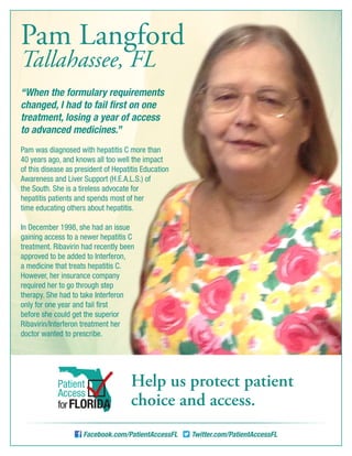 “When the formulary requirements
changed, I had to fail first on one
treatment, losing a year of access
to advanced medicines.”
Pam was diagnosed with hepatitis C more than
40 years ago, and knows all too well the impact
of this disease as president of Hepatitis Education
Awareness and Liver Support (H.E.A.L.S.) of
the South. She is a tireless advocate for
hepatitis patients and spends most of her
time educating others about hepatitis.
In December 1998, she had an issue
gaining access to a newer hepatitis C
treatment. Ribavirin had recently been
approved to be added to Interferon,
a medicine that treats hepatitis C.
However, her insurance company
required her to go through step
therapy. She had to take Interferon
only for one year and fail first
before she could get the superior
Ribavirin/Interferon treatment her
doctor wanted to prescribe.
Facebook.com/PatientAccessFL Twitter.com/PatientAccessFL
Help us protect patient
choice and access.
Patient
Access
forFLORIDA
Pam Langford
Tallahassee, FL
 