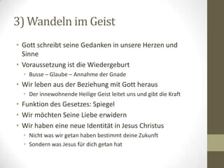 3) Wandeln im Geist
• Gott schreibt seine Gedanken in unsere Herzen und
Sinne
• Voraussetzung ist die Wiedergeburt
• Busse – Glaube – Annahme der Gnade
• Wir leben aus der Beziehung mit Gott heraus
• Der innewohnende Heilige Geist leitet uns und gibt die Kraft
• Funktion des Gesetzes: Spiegel
• Wir möchten Seine Liebe erwidern
• Wir haben eine neue Identität in Jesus Christus
• Nicht was wir getan haben bestimmt deine Zukunft
• Sondern was Jesus für dich getan hat
 