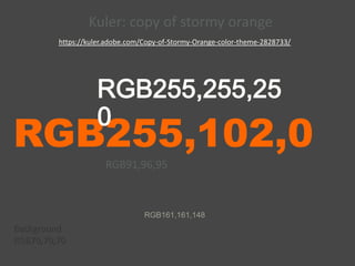 RGB255,102,0
RGB255,255,25
0
RGB91,96,95
RGB161,161,148
Background
RGB70,70,70
https://kuler.adobe.com/Copy-of-Stormy-Orange-color-theme-2828733/
Kuler: copy of stormy orange
 