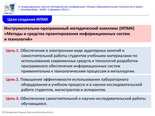 X международная научно-методическая конференция «Новые образовательные технологии в вузе»,
               г. Екатеринбург, УрФУ, 6 февраля 2013 г.



    Цели создания ИПМК

 Инструментально-программный методический комплекс (ИПМК)
 «Методы и средства проектирования информационных систем
 и технологий»

   Цель 1. Обеспечение в электронном виде аудиторных занятий и
           самостоятельной работы студентов учебными материалами по
           использованию современных средств и технологий разработки
           программного обеспечения информационных систем
           применительно к технологическим процессам в металлургии.
   Цель 2. Повышение эффективности использования лабораторного
           оборудования в учебном процессе и в научно-исследовательской
           работе студентов, магистрантов и аспирантов.

   Цель 3. Обеспечение самостоятельной и научно-исследовательской работы
           обучающихся.
(©) Владислав Лавров, vlavrov.professorjournal.ru
 