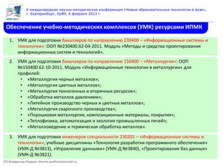X международная научно-методическая конференция «Новые образовательные технологии в вузе»,
               г. Екатеринбург, УрФУ, 6 февраля 2013 г.



 Обеспечение учебно-методических комплексов (УМК) ресурсами ИПМК

    1. УМК для подготовки бакалавров по направлению 230400 – «Информационные системы и
       технологии»: ООП №230400.62-04-2011. Модуль «Методы и средства проектирования
       информационных систем и технологий».
    2. УМК для подготовки бакалавров по направлению 150400 – «Металлургия»: ООП
       №150400.62-10-2011. Модуль «Информационные технологии в металлургии» для
       профилей:
        • «Металлургия черных металлов»;
        • «Металлургия цветных металлов»;
        • «Металлургия техногенных и вторичных ресурсов»;
        • «Обработка металлов давлением»;
        • «Литейное производство черных и цветных металлов»;
        • «Металлургия сварочного производства»;
        • «Порошковая металлургия, композиционные материалы, покрытия»;
        • «Теплофизика, автоматизация и экология промышленных печей»;
        • «Металловедение и термическая обработка металлов».

    3. УМК для подготовки инженеров специальности 230201 – «Информационные системы и
       технологии», учебные дисциплины «Технология разработки программного обеспечения»
       (УМК-Д №3813), «Управление данными» (УМК-Д №3840), «Проектирование баз данных»
       (УМК-Д №3821).
(©) Владислав Лавров, vlavrov.professorjournal.ru
 