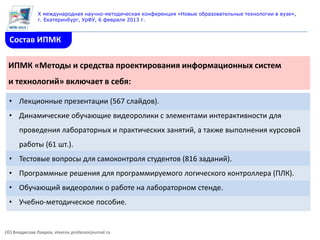 X международная научно-методическая конференция «Новые образовательные технологии в вузе»,
               г. Екатеринбург, УрФУ, 6 февраля 2013 г.



  Состав ИПМК

 ИПМК «Методы и средства проектирования информационных систем
 и технологий» включает в себя:

  • Лекционные презентации (567 слайдов).
  • Динамические обучающие видеоролики с элементами интерактивности для
      проведения лабораторных и практических занятий, а также выполнения курсовой
      работы (61 шт.).
  • Тестовые вопросы для самоконтроля студентов (816 заданий).
  • Программные решения для программируемого логического контроллера (ПЛК).
  • Обучающий видеоролик о работе на лабораторном стенде.
  • Учебно-методическое пособие.


(©) Владислав Лавров, vlavrov.professorjournal.ru
 