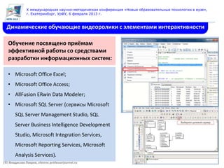 X международная научно-методическая конференция «Новые образовательные технологии в вузе»,
               г. Екатеринбург, УрФУ, 6 февраля 2013 г.


  Динамические обучающие видеоролики с элементами интерактивности

   Обучение посвящено приёмам
   эффективной работы со средствами
   разработки информационных систем:

   • Microsoft Office Excel;
   • Microsoft Office Access;
   • AllFusion ERwin Data Modeler;
   • Microsoft SQL Server (сервисы Microsoft
       SQL Server Management Studio, SQL
       Server Business Intelligence Development
       Studio, Microsoft Integration Services,
       Microsoft Reporting Services, Microsoft
       Analysis Services).
(©) Владислав Лавров, vlavrov.professorjournal.ru
 