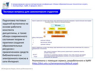 X международная научно-методическая конференция «Новые образовательные технологии в вузе»,
               г. Екатеринбург, УрФУ, 6 февраля 2013 г.



  Тестовые вопросы для самоконтроля студентов


 Подготовка тестовых
 заданий выполнена на
 основе рабочего
 конспекта
 дисциплины, а также
 обзора современного
 состояния теории и
 практики создания
 образовательных
 ресурсов с
 привлечением средств
 библиотечного и
 электронного поиска в
 сети Интернет.                                 Реализованы с помощью сервиса, разработанного в УрФУ
                                                (http://dist.ustu.ru/serverprocess/default.aspx).

(©) Владислав Лавров, vlavrov.professorjournal.ru
 