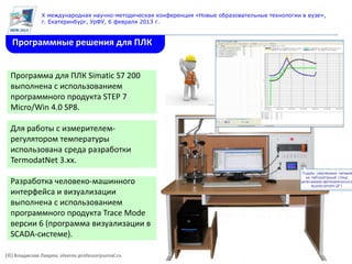 X международная научно-методическая конференция «Новые образовательные технологии в вузе»,
               г. Екатеринбург, УрФУ, 6 февраля 2013 г.


  Программные решения для ПЛК


  Программа для ПЛК Simatic S7 200
  выполнена с использованием
  программного продукта STEP 7
  Micro/Win 4.0 SP8.

  Для работы с измерителем-
  регулятором температуры
  использована среда разработки
  TermodatNet 3.хx.

  Разработка человеко-машинного
  интерфейса и визуализации
  выполнена с использованием
  программного продукта Trace Mode
  версии 6 (программа визуализации в
  SCADA-системе).

(©) Владислав Лавров, vlavrov.professorjournal.ru
 