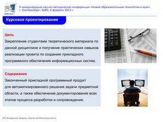 X международная научно-методическая конференция «Новые образовательные технологии в вузе»,
               г. Екатеринбург, УрФУ, 6 февраля 2013 г.


   Курсовое проектирование


  Цель
  Закрепление студентами теоретического материала по
  данной дисциплине и получение практических навыков
  реализации проекта по созданию прикладного
  программного обеспечения информационных систем.


  Содержание
  Законченный прикладной программный продукт
  для автоматизированного решения задачи предметной
  области, а также обеспечение документирования всех
  этапов процесса разработки и сопровождения.



(©) Владислав Лавров, vlavrov.professorjournal.ru
 