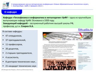 X международная научно-методическая конференция «Новые образовательные технологии в вузе»,
               г. Екатеринбург, УрФУ, 6 февраля 2013 г.



    О кафедре

  Кафедра «Теплофизика и информатика в металлургии» УрФУ – одна из крупнейших
  выпускающих кафедр УрФУ. Основана в 1920 году.
  Заведующий кафедрой – заслуженный работник высшей школы РФ,
  профессор, д.т.н. Спирин Н.А.
                                                                                            tim.ustu.ru
 В составе кафедры:
  47 сотрудников,
  37 преподавателей,
  11 профессоров,
  20 доцентов,
  2 старших преподавателя,
  4 ассистента,
  8 докторов технических наук ,
  21 кандидат технических наук
(©) Владислав Лавров, vlavrov.professorjournal.ru
 