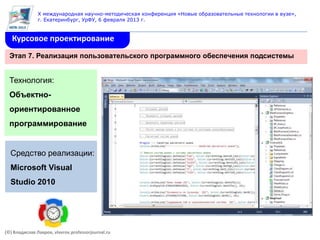 X международная научно-методическая конференция «Новые образовательные технологии в вузе»,
               г. Екатеринбург, УрФУ, 6 февраля 2013 г.


   Курсовое проектирование
  Этап 7. Реализация пользовательского программного обеспечения подсистемы


  Технология:
  Объектно-
  ориентированное
  программирование


  Средство реализации:
  Microsoft Visual
  Studio 2010




(©) Владислав Лавров, vlavrov.professorjournal.ru
 