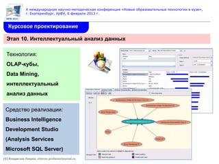 X международная научно-методическая конференция «Новые образовательные технологии в вузе»,
               г. Екатеринбург, УрФУ, 6 февраля 2013 г.


   Курсовое проектирование

  Этап 10. Интеллектуальный анализ данных

  Технология:
  OLAP-кубы,
  Data Mining,
  интеллектуальный
  анализ данных

 Средство реализации:
 Business Intelligence
 Development Studio
 (Analysis Services
 Microsoft SQL Server)
(©) Владислав Лавров, vlavrov.professorjournal.ru
 