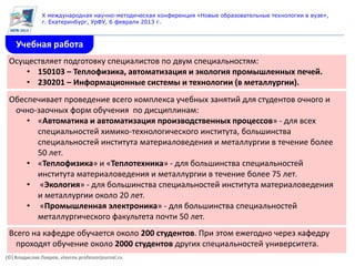 X международная научно-методическая конференция «Новые образовательные технологии в вузе»,
               г. Екатеринбург, УрФУ, 6 февраля 2013 г.



    Учебная работа
 Осуществляет подготовку специалистов по двум специальностям:
     • 150103 – Теплофизика, автоматизация и экология промышленных печей.
     • 230201 – Информационные системы и технологии (в металлургии).
 Обеспечивает проведение всего комплекса учебных занятий для студентов очного и
  очно-заочных форм обучения по дисциплинам:
     • «Автоматика и автоматизация производственных процессов» - для всех
       специальностей химико-технологического института, большинства
       специальностей института материаловедения и металлургии в течение более
       50 лет.
     • «Теплофизика» и «Теплотехника» - для большинства специальностей
       института материаловедения и металлургии в течение более 75 лет.
     • «Экология» - для большинства специальностей института материаловедения
       и металлургии около 20 лет.
     • «Промышленная электроника» - для большинства специальностей
       металлургического факультета почти 50 лет.
 Всего на кафедре обучается около 200 студентов. При этом ежегодно через кафедру
   проходят обучение около 2000 студентов других специальностей университета.
(©) Владислав Лавров, vlavrov.professorjournal.ru
 