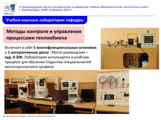 X международная научно-методическая конференция «Новые образовательные технологии в вузе»,
               г. Екатеринбург, УрФУ, 6 февраля 2013 г.



   Учебно-научные лаборатории кафедры

   Методы контроля и управления
   процессами теплообмена
  Включает в себя 5 многофункциональных установок
  и 1 интерактивную доску . Место размещения –
  ауд. Х-506. Лаборатория используется в учебном
  процессе для обучения студентов специальностей
  металлургического профиля.




(©) Владислав Лавров, vlavrov.professorjournal.ru
 