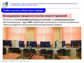 X международная научно-методическая конференция «Новые образовательные технологии в вузе»,
               г. Екатеринбург, УрФУ, 6 февраля 2013 г.



   Учебно-научные лаборатории кафедры

   Исследование процессов очистки газов от примесей
   Включает в себя 6 многофункциональных установок и 1 интерактивную доску.
   Место размещения – ауд. Х-506. Лаборатория используется в учебном процессе для
   обучения студентов специальностей металлургического профиля.




(©) Владислав Лавров, vlavrov.professorjournal.ru
 