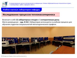X международная научно-методическая конференция «Новые образовательные технологии в вузе»,
               г. Екатеринбург, УрФУ, 6 февраля 2013 г.



   Учебно-научные лаборатории кафедры

   Исследование процессов тепломассопереноса
  Включает в себя 12 лабораторных стендов и 1 интерактивную доску.
  Место размещения – ауд. Х-512. Лаборатория используется в учебном процессе для
  обучения студентов специальностей металлургического профиля.




(©) Владислав Лавров, vlavrov.professorjournal.ru
 