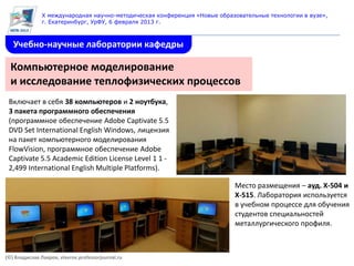 X международная научно-методическая конференция «Новые образовательные технологии в вузе»,
               г. Екатеринбург, УрФУ, 6 февраля 2013 г.



   Учебно-научные лаборатории кафедры

  Компьютерное моделирование
  и исследование теплофизических процессов
 Включает в себя 38 компьютеров и 2 ноутбука,
 3 пакета программного обеспечения
 (программное обеспечение Adobe Captivate 5.5
 DVD Set International English Windows, лицензия
 на пакет компьютерного моделирования
 FlowVision, программное обеспечение Adobe
 Captivate 5.5 Academic Edition License Level 1 1 -
 2,499 International English Multiple Platforms).

                                                                           Место размещения – ауд. Х-504 и
                                                                           Х-515. Лаборатория используется
                                                                           в учебном процессе для обучения
                                                                           студентов специальностей
                                                                           металлургического профиля.



(©) Владислав Лавров, vlavrov.professorjournal.ru
 