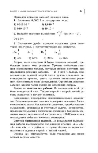 Ïðèâåäåì ïðèìåðû çàäàíèé êàæäîãî òèïà.
1. Çàïèøèòå 0,00019 â ñòàíäàðòíîì âèäå.
1) 0019 10 2
, × -
3) 19 10 4
, × -
2) 019 10 3
, × -
4) 19 10 5
× -
2. Íàéäèòå çíà÷åíèå âûðàæåíèÿ
m3 7
7
ïðè m = - 7.
Î ò â å ò: ____________.
3. Ñîîòíåñèòå äðîáè, êîòîðûå âûðàæàþò äîëè íåêî-
òîðîé âåëè÷èíû, è ñîîòâåòñòâóþùèå èì ïðîöåíòû.
À.
1
5
Á.
1
4
Â.
1
2
Ã.
1
25
1) 4% 2) 50% 3) 20% 4) 25%
Âòîðàÿ ÷àñòü ñîäåðæèò 5 áîëåå ñëîæíûõ çàäàíèé, òðå-
áóþùèõ çàïèñè õîäà ðåøåíèÿ. Óðîâåíü ñëîæíîñòè çàäà-
íèé îïðåäåëÿåòñÿ áàëëîì, êîòîðûé ìîæíî ïîëó÷èòü ïðè
ïðàâèëüíîì ðåøåíèè çàäàíèÿ, — 2, 3 èëè 4 áàëëîâ. Ïðè
âûïîëíåíèè çàäàíèé âòîðîé ÷àñòè íóæíî ïðèìåíÿòü íå-
ñòàíäàðòíûå ïðèåìû, óìåòü ãðàìîòíî çàïèñûâàòü ðåøå-
íèå, îáîñíîâûâàòü ñâîè ðàññóæäåíèÿ. Îôîðìëÿòü ðåøåíèÿ
çàäàíèé âòîðîé ÷àñòè íóæíî íà îòäåëüíûõ ëèñòàõ.
Âðåìÿ íà âûïîëíåíèå ðàáîòû. Íà âûïîëíåíèå âñåé ðà-
áîòû îòâîäèòñÿ 4 ÷àñà. Òåêñòû ïåðâîé è âòîðîé ÷àñòåé ðà-
áîòû âûäàþòñÿ â íà÷àëå ýêçàìåíà.
Ñîäåðæàíèå, ïðîâåðÿåìîå ýêçàìåíàöèîííûìè çàäàíèÿ-
ìè. Ýêçàìåíàöèîííûå çàäàíèÿ ïðîâåðÿþò îñíîâíûå áëîêè
ñîäåðæàíèÿ: ÷èñëà, áóêâåííûå âûðàæåíèÿ, ïðåîáðàçîâàíèÿ
âûðàæåíèé, óðàâíåíèÿ è òåêñòîâûå çàäà÷è, íåðàâåíñòâà,
ïîñëåäîâàòåëüíîñòè è ïðîãðåññèè, ãðàôèêè è ôóíêöèè, ýëå-
ìåíòû òåîðèè âåðîÿòíîñòåé è ñòàòèñòèêè, ñ 2012 ãîäà ê íèì
ïëàíèðóåòñÿ äîáàâèòü ýëåìåíòû ãåîìåòðèè.
Ñèñòåìà îöåíèâàíèÿ çàäàíèé. Ïî ðåçóëüòàòàì âûïîëíå-
íèÿ ðàáîòû âûñòàâëÿþòñÿ äâå îöåíêè: îòìåòêè «2», «3»,
«4» èëè «5» — è ðåéòèíã — ñóììà áàëëîâ çà âåðíî âû-
ïîëíåííûå çàäàíèÿ ïåðâîé è âòîðîé ÷àñòåé.
Îöåíêà «2» âûñòàâëÿåòñÿ, åñëè ó÷àùèéñÿ äàë ìåíåå
âîñüìè âåðíûõ îòâåòîâ.
ÐÀÇÄÅË 1. ÍÎÂÀß ÔÎÐÌÀ ÈÒÎÃÎÂÎÉ ÀÒÒÅÑÒÀÖÈÈ 9
 