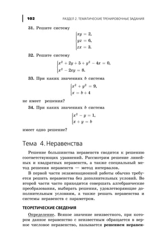 31. Ðåøèòå ñèñòåìó
xy
yz
zx
=
=
=
ì
í
ïïïï
î
ïïïï
2
6
3
,
,
.
32. Ðåøèòå ñèñòåìó
x y y x
x xy
2 2
2
2 5 4 0
2 8
+ + + - =
- =
ì
í
ïï
î
ïï
,
.
33. Ïðè êàêèõ çíà÷åíèÿõ b ñèñòåìà
x y
x b
2 2
9
4
+ =
= +
ì
í
ïï
îïï
,
íå èìååò ðåøåíèÿ?
34. Ïðè êàêèõ çíà÷åíèÿõ b ñèñòåìà
x y
x y b
2
1- =
+ =
ì
í
ïï
îïï
,
èìååò îäíî ðåøåíèå?
Òåìà 4.Íåðàâåíñòâà
Ðåøåíèå áîëüøèíñòâà íåðàâåíñòâ ñâîäèòñÿ ê ðåøåíèþ
ñîîòâåòñòâóþùèõ óðàâíåíèé. Ðàññìîòðèì ðåøåíèå ëèíåé-
íûõ è êâàäðàòíûõ íåðàâåíñòâ, à òàêæå ñïåöèàëüíûé ìå-
òîä ðåøåíèÿ íåðàâåíñòâ — ìåòîä èíòåðâàëîâ.
Â ïåðâîé ÷àñòè ýêçàìåíàöèîííîé ðàáîòû îáû÷íî òðåáó-
åòñÿ ðåøèòü íåðàâåíñòâà áåç äîïîëíèòåëüíûõ óñëîâèé. Âî
âòîðîé ÷àñòè ÷àñòî ïðèõîäèòñÿ ñîâåðøàòü àëãåáðàè÷åñêèå
ïðåîáðàçîâàíèÿ, âûáèðàòü ðåøåíèÿ, óäîâëåòâîðÿþùèå äî-
ïîëíèòåëüíûì óñëîâèÿì, à òàêæå ðåøàòü íåðàâåíñòâà è
ñèñòåìû íåðàâåíñòâ ñ ïàðàìåòðîì.
ÒÅÎÐÅÒÈ×ÅÑÊÈÅ ÑÂÅÄÅÍÈß
Îïðåäåëåíèå. Âñÿêîå çíà÷åíèå íåèçâåñòíîãî, ïðè êîòî-
ðîì äàííîå íåðàâåíñòâî ñ íåèçâåñòíûì îáðàùàåòñÿ â âåð-
íîå ÷èñëîâîå íåðàâåíñòâî, íàçûâàåòñÿ ðåøåíèåì íåðàâåí-
ÐÀÇÄÅË 2. ÒÅÌÀÒÈ×ÅÑÊÈÅ ÒÐÅÍÈÐÎÂÎ×ÍÛÅ ÇÀÄÀÍÈß102
 