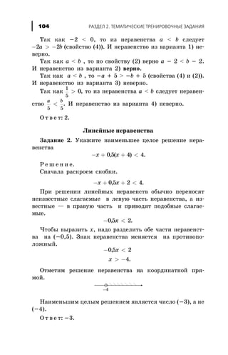Òàê êàê -2 < 0, òî èç íåðàâåíñòâà à < b ñëåäóåò
- > -2 2a b (ñâîéñòâî (4)). È íåðàâåíñòâî èç âàðèàíòà 1) íå-
âåðíî.
Òàê êàê à < b , òî ïî ñâîéñòâó (2) âåðíî à - 2 < b - 2.
È íåðàâåíñòâî èç âàðèàíòà 2) âåðíî.
Òàê êàê à < b , òî -à + 5 > -b + 5 (ñâîéñòâà (4) è (2)).
È íåðàâåíñòâî èç âàðèàíòà 3) íåâåðíî.
Òàê êàê
1
5
0> , òî èç íåðàâåíñòâà à < b ñëåäóåò íåðàâåí-
ñòâî
a b
5 5
< . È íåðàâåíñòâî èç âàðèàíòà 4) íåâåðíî.
Î ò â å ò: 2.
Ëèíåéíûå íåðàâåíñòâà
Çàäàíèå 2. Óêàæèòå íàèìåíüøåå öåëîå ðåøåíèå íåðà-
âåíñòâà
- + + <x x05 4 4, ( ) .
Ð å ø å í è å.
Ñíà÷àëà ðàñêðîåì ñêîáêè.
- + + <x x05 2 4, .
Ïðè ðåøåíèè ëèíåéíûõ íåðàâåíñòâ îáû÷íî ïåðåíîñÿò
íåèçâåñòíûå ñëàãàåìûå â ëåâóþ ÷àñòü íåðàâåíñòâà, à èç-
âåñòíûå — â ïðàâóþ ÷àñòü è ïðèâîäÿò ïîäîáíûå ñëàãàå-
ìûå.
- <05 2, x .
×òîáû âûðàçèòü õ, íàäî ðàçäåëèòü îáå ÷àñòè íåðàâåíñò-
âà íà (-0,5). Çíàê íåðàâåíñòâà ìåíÿåòñÿ íà ïðîòèâîïî-
ëîæíûé.
- <
> -
05 2
4
,
.
x
x
Îòìåòèì ðåøåíèå íåðàâåíñòâà íà êîîðäèíàòíîé ïðÿ-
ìîé.
Íàèìåíüøèì öåëûì ðåøåíèåì ÿâëÿåòñÿ ÷èñëî (-3), à íå
(-4).
Î ò â å ò: -3.
ÐÀÇÄÅË 2. ÒÅÌÀÒÈ×ÅÑÊÈÅ ÒÐÅÍÈÐÎÂÎ×ÍÛÅ ÇÀÄÀÍÈß104
 
