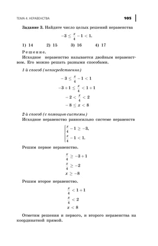 Çàäàíèå 3. Íàéäèòå ÷èñëî öåëûõ ðåøåíèé íåðàâåíñòâà
- £ - <3 1 1
4
x
.
1) 14 2) 15 3) 16 4) 17
Ð å ø å í è å.
Èñõîäíîå íåðàâåíñòâî íàçûâàåòñÿ äâîéíûì íåðàâåíñò-
âîì. Åãî ìîæíî ðåøàòü ðàçíûìè ñïîñîáàìè.
1-é ñïîñîá (íåïîñðåäñòâåííî)
- £ - <
- + £ < +
- < <
- £ <
3 1 1
3 1 1 1
2 2
8 8
4
4
4
x
x
x
x
2-é ñïîñîá (ñ ïîìîùüþ ñèñòåìû)
Èñõîäíîå íåðàâåíñòâî ðàâíîñèëüíî ñèñòåìå íåðàâåíñòâ
x
x
4
4
1 3
1 1
- ³ -
- <
ì
í
ïïï
î
ïïï
,
.
Ðåøèì ïåðâîå íåðàâåíñòâî.
x
x
x
4
4
3 1
2
8
³ - +
³ -
³ -
Ðåøèì âòîðîå íåðàâåíñòâî.
x
x
x
4
4
1 1
2
8
< +
<
<
Îòìåòèì ðåøåíèÿ è ïåðâîãî, è âòîðîãî íåðàâåíñòâà íà
êîîðäèíàòíîé ïðÿìîé.
ÒÅÌÀ 4. ÍÅÐÀÂÅÍÑÒÂÀ 105
 