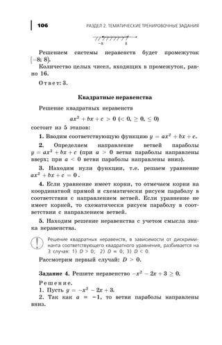 Ðåøåíèåì ñèñòåìû íåðàâåíñòâ áóäåò ïðîìåæóòîê
[ )-8 8; .
Êîëè÷åñòâî öåëûõ ÷èñåë, âõîäÿùèõ â ïðîìåæóòîê, ðàâ-
íî 16.
Î ò â å ò: 3.
Êâàäðàòíûå íåðàâåíñòâà
Ðåøåíèå êâàäðàòíûõ íåðàâåíñòâ
ax bx c2
0 0 0 0+ + > < ³ £( , , )
ñîñòîèò èç 5 ýòàïîâ:
1. Ââîäèì ñîîòâåòñòâóþùóþ ôóíêöèþ y ax bx c= + +2
.
2. Îïðåäåëÿåì íàïðàâëåíèå âåòâåé ïàðàáîëû
y ax bx c= + +2
(ïðè à > 0 âåòâè ïàðàáîëû íàïðàâëåíû
ââåðõ; ïðè à < 0 âåòâè ïàðàáîëû íàïðàâëåíû âíèç).
3. Íàõîäèì íóëè ôóíêöèè, ò.å. ðåøàåì óðàâíåíèå
ax bx c2
0+ + = .
4. Åñëè óðàâíåíèå èìååò êîðíè, òî îòìå÷àåì êîðíè íà
êîîðäèíàòíîé ïðÿìîé è ñõåìàòè÷åñêè ðèñóåì ïàðàáîëó â
ñîîòâåòñòâèè ñ íàïðàâëåíèåì âåòâåé. Åñëè óðàâíåíèå íå
èìååò êîðíåé, òî ñõåìàòè÷åñêè ðèñóåì ïàðàáîëó â ñîîò-
âåòñòâèè ñ íàïðàâëåíèåì âåòâåé.
5. Íàõîäèì ðåøåíèå íåðàâåíñòâà ñ ó÷åòîì ñìûñëà çíà-
êà íåðàâåíñòâà.
Ðåøåíèå êâàäðàòíûõ íåðàâåíñòâ, â çàâèñèìîñòè îò äèñêðèìè-
íàíòà ñîîòâåòñòâóþùåãî êâàäðàòíîãî óðàâíåíèÿ, ðàçáèâàåòñÿ íà
3 ñëó÷àÿ: 1) D > 0; 2) D = 0; 3) D < 0.
Ðàññìîòðèì ïåðâûé ñëó÷àé: D > 0.
Çàäàíèå 4. Ðåøèòå íåðàâåíñòâî - - + ³x x2
2 3 0.
Ð å ø å í è å.
1. Ïóñòü y x x= - - +2
2 3.
2. Òàê êàê a = -1, òî âåòâè ïàðàáîëû íàïðàâëåíû
âíèç.
ÐÀÇÄÅË 2. ÒÅÌÀÒÈ×ÅÑÊÈÅ ÒÐÅÍÈÐÎÂÎ×ÍÛÅ ÇÀÄÀÍÈß106
 