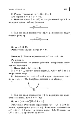 3. Ðåøèì óðàâíåíèå - - + =x x2
2 3 0.
Åãî êîðíè: õ = 1 è õ = -3.
4. Îòìåòèì ÷èñëà 1 è (-3) íà êîîðäèíàòíîé ïðÿìîé è
ïîñòðîèì ýñêèç ãðàôèêà ôóíêöèè
5. Òàê êàê çíàê íåðàâåíñòâà (³), òî ðåøåíèåì åãî áóäåò
îòðåçîê [-3; 1].
Î ò â å ò: [-3; 1].
Ðàññìîòðèì ñëó÷àé, êîãäà D = 0.
Çàäàíèå 5. Ðåøèòå íåðàâåíñòâî: 4 4 1 02
x x+ + > .
Ð å ø å í è å.
Â ñîîòâåòñòâèè ñî ñõåìîé ðåøåíèÿ êâàäðàòíîãî íåðà-
âåíñòâà ïîëó÷àåì:
1. Ïóñòü f x x x( ) .= + +4 4 12
2. à = 4 > 0, çíà÷èò, âåòâè ïàðàáîëû f x x x( ) = + +4 4 12
íàïðàâëåíû ââåðõ.
3. Óðàâíåíèå 4 4 1 02
x x+ + = èìååò ñîâïàâøèå êîð-
íè x x1 2 05= = - , . Ïàðàáîëà êàñàåòñÿ îñè àáñöèññ.
4.
5. Òàê êàê çíàê íåðàâåícòâà (>), òî ðåøåíèåì åãî ÿâëÿ-
þòñÿ âñå ÷èñëà, êðîìå x = -05, .
Î ò â å ò:( ) ( )-¥ - - + ¥; , , ;05 05U .
Çàìå÷àíèå: Ðåøåíèåì íåðàâåíñòâà 4 4 1 02
x x+ + ³ ÿâ-
ëÿåòñÿ ïðîìåæóòîê ( )-¥ + ¥; . Ðåøåíèåì íåðàâåíñòâà
4 4 1 02
x x+ + £ ÿâëÿåòñÿ òîëüêî ÷èñëî -0,5. Íåðàâåíñòâî
4 4 1 02
x x+ + < ðåøåíèé íå èìååò.
ÒÅÌÀ 4. ÍÅÐÀÂÅÍÑÒÂÀ 107
 