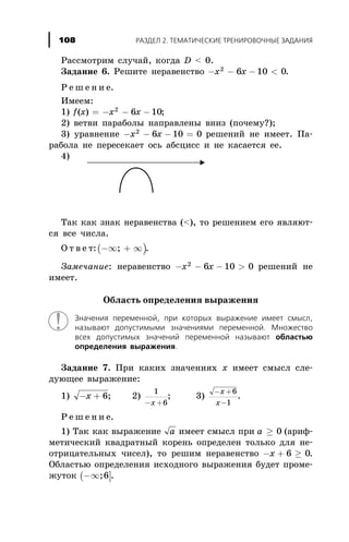 Ðàññìîòðèì ñëó÷àé, êîãäà D < 0.
Çàäàíèå 6. Ðåøèòå íåðàâåíñòâî - - - <x x2
6 10 0.
Ð å ø å í è å.
Èìååì:
1) f x x x( ) = - - -2
6 10;
2) âåòâè ïàðàáîëû íàïðàâëåíû âíèç (ïî÷åìó?);
3) óðàâíåíèå - - - =x x2
6 10 0 ðåøåíèé íå èìååò. Ïà-
ðàáîëà íå ïåðåñåêàåò îñü àáñöèññ è íå êàñàåòñÿ åå.
4)
Òàê êàê çíàê íåðàâåícòâà (<), òî ðåøåíèåì åãî ÿâëÿþò-
ñÿ âñå ÷èñëà.
Î ò â å ò:( )-¥ + ¥; .
Çàìå÷àíèå: íåðàâåíñòâî - - - >x x2
6 10 0 ðåøåíèé íå
èìååò.
Îáëàñòü îïðåäåëåíèÿ âûðàæåíèÿ
Çíà÷åíèÿ ïåðåìåííîé, ïðè êîòîðûõ âûðàæåíèå èìååò ñìûñë,
íàçûâàþò äîïóñòèìûìè çíà÷åíèÿìè ïåðåìåííîé. Ìíîæåñòâî
âñåõ äîïóñòèìûõ çíà÷åíèé ïåðåìåííîé íàçûâàþò îáëàñòüþ
îïðåäåëåíèÿ âûðàæåíèÿ.
Çàäàíèå 7. Ïðè êàêèõ çíà÷åíèÿõ õ èìååò ñìûñë ñëå-
äóþùåå âûðàæåíèå:
1) - +x 6; 2)
1
6- +x
; 3)
- +
-
x
x
6
1
.
Ð å ø å í è å.
1) Òàê êàê âûðàæåíèå a èìååò ñìûñë ïðè a ³ 0 (àðèô-
ìåòè÷åñêèé êâàäðàòíûé êîðåíü îïðåäåëåí òîëüêî äëÿ íå-
îòðèöàòåëüíûõ ÷èñåë), òî ðåøèì íåðàâåíñòâî - + ³x 6 0.
Îáëàñòüþ îïðåäåëåíèÿ èñõîäíîãî âûðàæåíèÿ áóäåò ïðîìå-
æóòîê ( ]-¥;6 .
ÐÀÇÄÅË 2. ÒÅÌÀÒÈ×ÅÑÊÈÅ ÒÐÅÍÈÐÎÂÎ×ÍÛÅ ÇÀÄÀÍÈß108
 