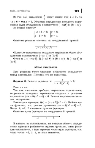 2) Òàê êàê âûðàæåíèå
1
a
èìååò ñìûñë ïðè a ¹ 0 , òî
- + ¹x 6 0 è x ¹ 6. Îáëàñòüþ îïðåäåëåíèÿ èñõîäíîãî âûðà-
æåíèÿ áóäåò îáúåäèíåíèå ïðîìåæóòêîâ ( )-¥;6 è ( )6;+ ¥ .
3) Ðåøèì ñèñòåìó
- + ³
- ¹
ì
í
ïï
îïï
x
x
6 0
1 0
,
,
x
x
£
¹
ì
í
ïï
îïï
6
1
,
.
Îòìåòèì ðåøåíèÿ ñèñòåìû íà êîîðäèíàòíîé ïðÿìîé.
Îáëàñòüþ îïðåäåëåíèÿ èñõîäíîãî âûðàæåíèÿ áóäåò îáú-
åäèíåíèå ïðîìåæóòêîâ ( )-¥; 1 è ( ]1 6; .
Î ò â å ò: 1) ( ]-¥; 6 ; 2) ( )-¥; 6 è ( )6;+ ¥ ; 3) ( )-¥; 1 è
( ]1 6; .
Ìåòîä èíòåðâàëîâ
Ïðè ðåøåíèè áîëåå ñëîæíûõ íåðàâåíñòâ èñïîëüçóþò
ìåòîä èíòåðâàëîâ. Ïîÿñíèì åãî íà ïðèìåðàõ.
Çàäàíèå 8. Ðåøèòå íåðàâåíñòâî
( )( )
-
- + -
>
4
5 42
0
x x
.
Ð å ø å í è å.
Òàê êàê ÷èñëèòåëü äðîáíîãî âûðàæåíèÿ îòðèöàòåëåí,
òî ðåøåíèå èñõîäíîãî íåðàâåíñòâà ñâîäèòñÿ ê ðåøåíèþ
íåðàâåíñòâà ( )( )- + - <x x5 4 02
. Ðåøèì íåðàâåíñòâî ìåòî-
äîì èíòåðâàëîâ.
Ðàññìîòðèì ôóíêöèþ ( )( )f x x x( ) = - + -5 42
. Íàéäåì íó-
ëè ôóíêöèè, ò.å. ðåøèì óðàâíåíèå ( )( )- + - =x x5 4 02
.
×èñëà 5; -2; 2 ÿâëÿþòñÿ íóëÿìè ôóíêöèè.
Îòìåòèì íóëè ôóíêöèè íà êîîðäèíàòíîé ïðÿìîé.
Â êàæäîì èç ïðîìåæóòêîâ, íà êîòîðûå îáëàñòü îïðåäå-
ëåíèÿ ôóíêöèè ðàçáèâàåòñÿ íóëÿìè ôóíêöèè, çíàê ôóíê-
öèè ñîõðàíÿåòñÿ, à ïðè ïåðåõîäå ÷åðåç íóëü ôóíêöèè, ò.å.
÷åðåç òî÷êè -2, 2, 5, åå çíàê ìåíÿåòñÿ.
ÒÅÌÀ 4. ÍÅÐÀÂÅÍÑÒÂÀ 109
 