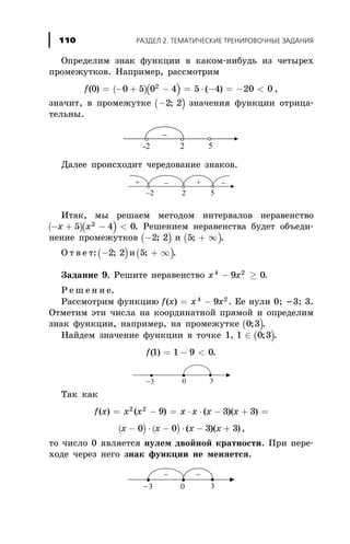 Îïðåäåëèì çíàê ôóíêöèè â êàêîì-íèáóäü èç ÷åòûðåõ
ïðîìåæóòêîâ. Íàïðèìåð, ðàññìîòðèì
( )( )f( ) ( )0 0 5 0 4 5 4 20 02
= - + - = × - = - < ,
çíà÷èò, â ïðîìåæóòêå ( )-2 2; çíà÷åíèÿ ôóíêöèè îòðèöà-
òåëüíû.
Äàëåå ïðîèñõîäèò ÷åðåäîâàíèå çíàêîâ.
Èòàê, ìû ðåøàåì ìåòîäîì èíòåðâàëîâ íåðàâåíñòâî
( )( )- + - <x x5 4 02
. Ðåøåíèåì íåðàâåíñòâà áóäåò îáúåäè-
íåíèå ïðîìåæóòêîâ ( )-2 2; è ( )5; + ¥ .
Î ò â å ò:( )-2 2; è( )5; + ¥ .
Çàäàíèå 9. Ðåøèòå íåðàâåíñòâî x x4 2
9 0- ³ .
Ð å ø å í è å.
Ðàññìîòðèì ôóíêöèþ f x x x( ) = -4 2
9 . Åå íóëè 0; -3; 3.
Îòìåòèì ýòè ÷èñëà íà êîîðäèíàòíîé ïðÿìîé è îïðåäåëèì
çíàê ôóíêöèè, íàïðèìåð, íà ïðîìåæóòêå ( )0 3; .
Íàéäåì çíà÷åíèå ôóíêöèè â òî÷êå 1, ( )1 0 3Î ; .
f( )1 1 9 0= - < .
Òàê êàê
f x x x x x x x( ) ( ) ( )( )= - = × × - + =2 2
9 3 3
( ) ( )x x x x- × - × - +0 0 3 3( )( ),
òî ÷èñëî 0 ÿâëÿåòñÿ íóëåì äâîéíîé êðàòíîñòè. Ïðè ïåðå-
õîäå ÷åðåç íåãî çíàê ôóíêöèè íå ìåíÿåòñÿ.
ÐÀÇÄÅË 2. ÒÅÌÀÒÈ×ÅÑÊÈÅ ÒÐÅÍÈÐÎÂÎ×ÍÛÅ ÇÀÄÀÍÈß110
 