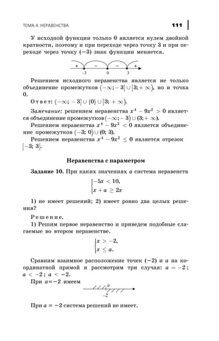 Ó èñõîäíîé ôóíêöèè òîëüêî 0 ÿâëÿåòñÿ íóëåì äâîéíîé
êðàòíîñòè, ïîýòîìó è ïðè ïåðåõîäå ÷åðåç òî÷êó 3 è ïðè ïå-
ðåõîäå ÷åðåç òî÷êó (-3) çíàê ôóíêöèè ìåíÿåòñÿ.
Ðåøåíèåì èñõîäíîãî íåðàâåíñòâà ÿâëÿåòñÿ íå òîëüêî
îáúåäèíåíèå ïðîìåæóòêîâ ( ] [ )-¥ - È + ¥; ;3 3 , íî è òî÷êà
0.
Î ò â å ò: ( ] { } [ )-¥ - È È + ¥; ;3 0 3 .
Çàìå÷àíèå: ðåøåíèåì íåðàâåíñòâà x x4 2
9 0- > ÿâëÿåò-
ñÿ îáúåäèíåíèå ïðîìåæóòêîâ( )-¥ - È + ¥; ( ; )3 3 .
Ðåøåíèåì íåðàâåíñòâà x x4 2
9 0- < ÿâëÿåòñÿ îáúåäèíå-
íèå ïðîìåæóòêîâ ( )- È3 0 0 3; ( ; ).
Ðåøåíèåì íåðàâåíñòâà x x4 2
9 0- £ ÿâëÿåòñÿ îòðåçîê
[ ]-3 3; .
Íåðàâåíñòâà ñ ïàðàìåòðîì
Çàäàíèå 10. Ïðè êàêèõ çíà÷åíèÿõ à ñèñòåìà íåðàâåíñòâ
- <
+ ³
ì
í
ïï
îïï
5 10
2
x
x a x
,
1) íå èìååò ðåøåíèé; 2) èìååò ðîâíî äâà öåëûõ ðåøå-
íèÿ?
Ð å ø å í è å.
1) Ðåøèì ïåðâîå íåðàâåíñòâî è ïðèâåäåì ïîäîáíûå ñëà-
ãàåìûå âî âòîðîì íåðàâåíñòâå.
x
x a
> -
£
ì
í
ïï
îïï
2,
.
Ñðàâíèì âçàèìíîå ðàñïîëîæåíèå òî÷åê (-2) è à íà êî-
îðäèíàòíîé ïðÿìîé è ðàññìîòðèì òðè ñëó÷àÿ: a = -2 ;
a < -2 ; a < -2.
Ïðè a=-2 èìååì
Ïðè a = -2 ñèñòåìà ðåøåíèé íå èìååò.
ÒÅÌÀ 4. ÍÅÐÀÂÅÍÑÒÂÀ 111
 