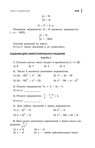 a
D
>
<
ì
í
ïï
îïï
0
0
,
.
D a= + ×1 42
.
Ðåøåíèåì íåðàâåíñòâà D < 0 ÿâëÿåòñÿ ïðîìåæóòîê
( )-¥ -; ,025 .
a
a
>
< -
ì
í
ïï
îïï
0
025
,
, .
Ñèñòåìà ðåøåíèé íå èìååò.
Î ò â å ò: òàêèõ çíà÷åíèé à íå ñóùåñòâóåò.
ÇÀÄÀÍÈß ÄËß ÑÀÌÎÑÒÎßÒÅËÜÍÎÃÎ ÐÅØÅÍÈß
×ÀÑÒÜ I
1. Ñêîëüêî öåëûõ ÷èñåë âõîäèò â ïðîìåæóòîê (-1; 5]?
1) 6 2) 7 3) 5 4) 4
2. ×èñëî 5 ÿâëÿåòñÿ ðåøåíèåì íåðàâåíñòâà
1) ( )2 10 26
2 2
x x- < - 3) x x2
2 10< -
2) ( )2 10 25
2 2
x x- < + 4) ( )x x2 2
50 5- > -
3. Ðåøèòå íåðàâåíñòâî 7x + 5 < 4x -7.
Î ò â å ò: ___________.
4. Ðåøèòå íåðàâåíñòâî
x x
2
3
4
1- £
-
.
Î ò â å ò: ___________.
5. Äëÿ ëþáûõ çíà÷åíèé x âåðíî íåðàâåíñòâî:
1) ( )x - <2 0
2
3) x2
2<
2) ( )x + >3 0
2
4) x x2
10 25 0- + ³
6. Ïðè êàêèõ çíà÷åíèÿõ ïåðåìåííîé x èìååò ñìûñë âû-
ðàæåíèå
3
2 x
?
1) x ³ 0 3) x > 0
2) x < 0 4) x — ëþáîå äåéñòâèòåëüíîå ÷èñëî
ÒÅÌÀ 4. ÍÅÐÀÂÅÍÑÒÂÀ 113
 