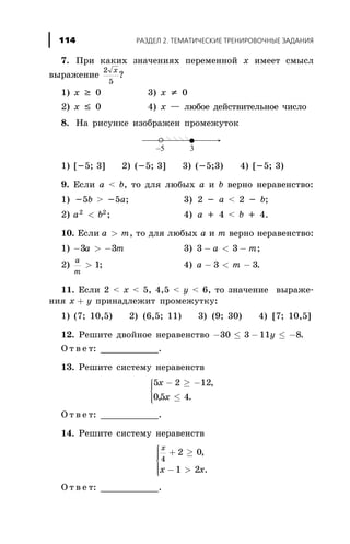 7. Ïðè êàêèõ çíà÷åíèÿõ ïåðåìåííîé x èìååò ñìûñë
âûðàæåíèå
2
5
x
?
1) x ³ 0 3) x ¹ 0
2) x £ 0 4) x — ëþáîå äåéñòâèòåëüíîå ÷èñëî
8. Íà ðèñóíêå èçîáðàæåí ïðîìåæóòîê
1) [-5; 3] 2) (-5; 3] 3) (-5;3) 4) [-5; 3)
9. Åñëè à < b, òî äëÿ ëþáûõ a è b âåðíî íåðàâåíñòâî:
1) -5b > -5a; 3) 2 - à < 2 - b;
2) a b2 2
< ; 4) à + 4 < b + 4.
10. Åñëè a m> , òî äëÿ ëþáûõ a è m âåðíî íåðàâåíñòâî:
1) - > -3 3a m 3) 3 3- < -a m;
2)
a
m
> 1; 4) a m- < -3 3.
11. Åñëè 2 < x < 5, 4,5 < y < 6, òî çíà÷åíèå âûðàæå-
íèÿ x y+ ïðèíàäëåæèò ïðîìåæóòêó:
1) (7; 10,5) 2) (6,5; 11) 3) (9; 30) 4) [7; 10,5]
12. Ðåøèòå äâîéíîå íåðàâåíñòâî - £ - £ -30 3 11 8y .
Î ò â å ò: ___________.
13. Ðåøèòå ñèñòåìó íåðàâåíñòâ
5 2 12
05 4
x
x
- ³ -
£
ì
í
ïï
îïï
,
, .
Î ò â å ò: ___________.
14. Ðåøèòå ñèñòåìó íåðàâåíñòâ
x
x x
4
2 0
1 2
+ ³
- >
ì
í
ïïï
î
ïïï
,
.
Î ò â å ò: ___________.
ÐÀÇÄÅË 2. ÒÅÌÀÒÈ×ÅÑÊÈÅ ÒÐÅÍÈÐÎÂÎ×ÍÛÅ ÇÀÄÀÍÈß114
 