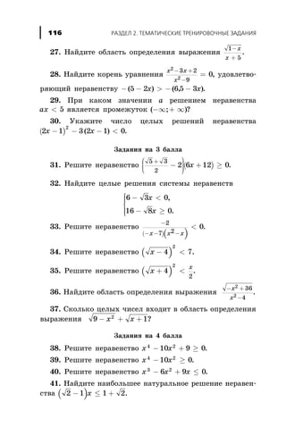 27. Íàéäèòå îáëàñòü îïðåäåëåíèÿ âûðàæåíèÿ
1
5
-
+
x
x
.
28. Íàéäèòå êîðåíü óðàâíåíèÿ
x x
x
2
2
3 2
9
0
- +
-
= , óäîâëåòâî-
ðÿþùèé íåðàâåíñòâó - - > - -( ) ( , )5 2 65 3x x .
29. Ïðè êàêîì çíà÷åíèè à ðåøåíèåì íåðàâåíñòâà
ax < 5 ÿâëÿåòñÿ ïðîìåæóòîê ( ; )-¥ + ¥ ?
30. Óêàæèòå ÷èñëî öåëûõ ðåøåíèé íåðàâåíñòâà
( )2 1 3 2 1 0
2
x x- - - <( ) .
Çàäàíèÿ íà 3 áàëëà
31. Ðåøèòå íåðàâåíñòâî ( )
5 3
2
2 6 12 0
+
-
æ
è
çç
ö
ø
÷÷÷
+ ³x .
32. Íàéäèòå öåëûå ðåøåíèÿ ñèñòåìû íåðàâåíñòâ
6 3 0
16 8 0
- <
- ³
ì
í
ïï
î
ïï
x
x
,
.
33. Ðåøèòå íåðàâåíñòâî
( )( )
-
- - -
<
2
7 2
0
x x x
.
34. Ðåøèòå íåðàâåíñòâî ( )x - <4 7
2
.
35. Ðåøèòå íåðàâåíñòâî ( )x
x
+ <4
2
2
.
36. Íàéäèòå îáëàñòü îïðåäåëåíèÿ âûðàæåíèÿ
- +
-
x
x
2
2
36
4
.
37. Ñêîëüêî öåëûõ ÷èñåë âõîäèò â îáëàñòü îïðåäåëåíèÿ
âûðàæåíèÿ 9 12
- + +x x ?
Çàäàíèÿ íà 4 áàëëà
38. Ðåøèòå íåðàâåíñòâî x x4 2
10 9 0- + ³ .
39. Ðåøèòå íåðàâåíñòâî x x4 2
10 0- ³ .
40. Ðåøèòå íåðàâåíñòâî x x x3 2
6 9 0- + £ .
41. Íàéäèòå íàèáîëüøåå íàòóðàëüíîå ðåøåíèå íåðàâåí-
ñòâà ( )2 1 1 2- £ +x .
ÐÀÇÄÅË 2. ÒÅÌÀÒÈ×ÅÑÊÈÅ ÒÐÅÍÈÐÎÂÎ×ÍÛÅ ÇÀÄÀÍÈß116
 