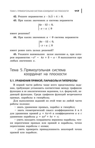 42. Ðåøèòå íåðàâåíñòâî x x- + >5 4 0.
43. Ïðè êàêèõ çíà÷åíèÿõ à ñèñòåìà íåðàâåíñòâ
4 12 0
0
x
x a
- <
- + £
ì
í
ïï
îïï
,
èìååò ðåøåíèÿ?
44. Ïðè êàêèõ çíà÷åíèÿõ à < 0 ñèñòåìà íåðàâåíñòâ
4 12 0
0
x
x a
- <
- + £
ì
í
ïï
îïï
,
èìååò ðîâíî ïÿòü öåëûõ ðåøåíèé?
45. Óêàæèòå íàèìåíüøåå öåëîå çíà÷åíèå à, ïðè êîòî-
ðîì íåðàâåíñòâî -õ2 - 4õ + 3 - à < 0 âûïîëíÿåòñÿ ïðè
ëþáûõ çíà÷åíèÿõ õ.
Òåìà 5.Ïðÿìîóãîëüíàÿ ñèñòåìà
êîîðäèíàò íà ïëîñêîñòè
5.1. ÓÐÀÂÍÅÍÈß ÏÐßÌÎÉ, ÏÀÐÀÁÎËÛ È ÃÈÏÅÐÁÎËÛ
Â ïåðâîé ÷àñòè ðàáîòû ÷àùå âñåãî ïðåäñòàâëåíû çàäà-
íèÿ, òðåáóþùèå óñòàíîâèòü ñîîòâåòñòâèå ìåæäó ãðàôèêîì
ôóíêöèè è åå àíàëèòè÷åñêèì çàäàíèåì, ò.å. ôîðìóëîé, çà-
äàþùåé ôóíêöèþ. Ñðåäè ãðàôèêîâ ôóíêöèé âñòðå÷àþòñÿ
ïðÿìûå, ïàðàáîëû è ãèïåðáîëû.
Äëÿ âûïîëíåíèÿ çàäàíèé ïî ýòîé òåìå èç ëþáîé ÷àñòè
ðàáîòû ïîëåçíî:
– çíàòü óðàâíåíèÿ ïðÿìûõ, ïàðàáîë è ãèïåðáîë;
– çíàòü ãåîìåòðè÷åñêèé ñìûñë êîýôôèöèåíòîâ k è b
äëÿ óðàâíåíèÿ ïðÿìîé y = kx+b è êîýôôèöèåíòîâ a è c
óðàâíåíèÿ ïàðàáîëû y = ax2
+ bx + c;
– óìåòü íàõîäèòü êîîðäèíàòû âåðøèíû ïàðàáîëû, òî÷-
êè ïåðåñå÷åíèÿ ïðÿìûõ èëè ïðÿìîé è ïàðàáîëû, òî÷êè
ïåðåñå÷åíèÿ ïàðàáîëû ñ îñÿìè;
– óìåòü ïðîâåðÿòü ïðèíàäëåæíîñòü íåêîòîðîé òî÷êè
ïðÿìîé èëè ïàðàáîëå.
ÒÅÌÀ 5. ÏÐßÌÎÓÃÎËÜÍÀß ÑÈÑÒÅÌÀ ÊÎÎÐÄÈÍÀÒ ÍÀ ÏËÎÑÊÎÑÒÈ 117
 