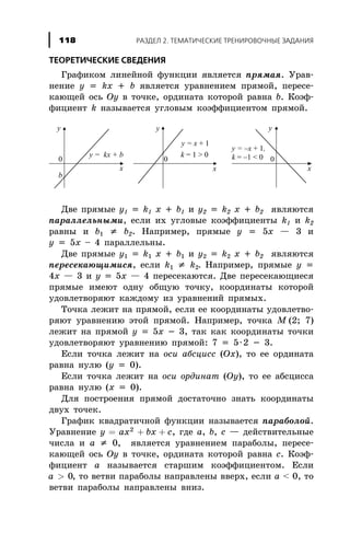 ÒÅÎÐÅÒÈ×ÅÑÊÈÅ ÑÂÅÄÅÍÈß
Ãðàôèêîì ëèíåéíîé ôóíêöèè ÿâëÿåòñÿ ïðÿìàÿ. Óðàâ-
íåíèå y = kx + b ÿâëÿåòñÿ óðàâíåíèåì ïðÿìîé, ïåðåñå-
êàþùåé îñü Oy â òî÷êå, îðäèíàòà êîòîðîé ðàâíà b. Êîýô-
ôèöèåíò k íàçûâàåòñÿ óãëîâûì êîýôôèöèåíòîì ïðÿìîé.
Äâå ïðÿìûå y1 = k1 x + b1 è y2 = k2 x + b2 ÿâëÿþòñÿ
ïàðàëëåëüíûìè, åñëè èõ óãëîâûå êîýôôèöèåíòû k1 è k2
ðàâíû è b1 ¹ b2. Íàïðèìåð, ïðÿìûå y = 5x — 3 è
y = 5x – 4 ïàðàëëåëüíû.
Äâå ïðÿìûå y1 = k1 x + b1 è y2 = k2 x + b2 ÿâëÿþòñÿ
ïåðåñåêàþùèìèñÿ, åñëè k1 ¹ k2. Íàïðèìåð, ïðÿìûå y =
4x — 3 è y = 5x — 4 ïåðåñåêàþòñÿ. Äâå ïåðåñåêàþùèåñÿ
ïðÿìûå èìåþò îäíó îáùóþ òî÷êó, êîîðäèíàòû êîòîðîé
óäîâëåòâîðÿþò êàæäîìó èç óðàâíåíèé ïðÿìûõ.
Òî÷êà ëåæèò íà ïðÿìîé, åñëè åå êîîðäèíàòû óäîâëåòâî-
ðÿþò óðàâíåíèþ ýòîé ïðÿìîé. Íàïðèìåð, òî÷êà M (2; 7)
ëåæèò íà ïðÿìîé y = 5x - 3, òàê êàê êîîðäèíàòû òî÷êè
óäîâëåòâîðÿþò óðàâíåíèþ ïðÿìîé: 7 = 5×2 - 3.
Åñëè òî÷êà ëåæèò íà îñè àáñöèññ (Ox), òî åå îðäèíàòà
ðàâíà íóëþ (y = 0).
Åñëè òî÷êà ëåæèò íà îñè îðäèíàò (Oy), òî åå àáñöèññà
ðàâíà íóëþ (x = 0).
Äëÿ ïîñòðîåíèÿ ïðÿìîé äîñòàòî÷íî çíàòü êîîðäèíàòû
äâóõ òî÷åê.
Ãðàôèê êâàäðàòè÷íîé ôóíêöèè íàçûâàåòñÿ ïàðàáîëîé.
Óðàâíåíèå y ax bx c= + +2
, ãäå a, b, c — äåéñòâèòåëüíûå
÷èñëà è a ¹ 0, ÿâëÿåòñÿ óðàâíåíèåì ïàðàáîëû, ïåðåñå-
êàþùåé îñü Oy â òî÷êå, îðäèíàòà êîòîðîé ðàâíà c. Êîýô-
ôèöèåíò a íàçûâàåòñÿ ñòàðøèì êîýôôèöèåíòîì. Åñëè
a > 0, òî âåòâè ïàðàáîëû íàïðàâëåíû ââåðõ, åñëè a < 0, òî
âåòâè ïàðàáîëû íàïðàâëåíû âíèç.
ÐÀÇÄÅË 2. ÒÅÌÀÒÈ×ÅÑÊÈÅ ÒÐÅÍÈÐÎÂÎ×ÍÛÅ ÇÀÄÀÍÈß118
 