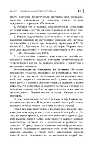 ìîñòè ïîâòîðèâ òåîðåòè÷åñêèé ìàòåðèàë èëè âîñïîëüçî-
âàâøèñü óêàçàíèÿìè ê ðåøåíèþ çàäà÷, êîòîðûå
ïðåäëîæåíû â ðàçäåëå «Óêàçàíèÿ».
4. Ðàáîòàÿ òàê è äàëüøå, ïîñëåäîâàòåëüíî ïåðåõîäèòü
îò îäíîé òåìû ê äðóãîé, îò îäíîãî ðàçäåëà ê äðóãîìó. Ñòà-
ðàòüñÿ çàïîìèíàòü îñíîâíûå ïðèåìû ðåøåíèÿ çàäàíèé.
5. Ðåøàòü ïîäãîòîâèòåëüíûå âàðèàíòû ê ýêçàìåíó èëè
âàðèàíòû ýêçàìåíà ïî ìàòåìàòèêå ïðîøëûõ ëåò, êîòîðûå
ìîæíî íàéòè â ëèòåðàòóðå, íàïðèìåð: Êóçíåöîâà Ë.Â., Ñó-
âîðîâà Ñ.Á., Áóíèìîâè÷ Å.À. è äð. Àëãåáðà: Ñáîðíèê çàäà-
íèé äëÿ ïîäãîòîâêè ê èòîãîâîé àòòåñòàöèè â 9-ì êëàñ-
ñå. — Ì.: Ïðîñâåùåíèå, 2010.
Â ñëó÷àå îøèáîê â îòâåòàõ èëè íåçíàíèè ñïîñîáà âû-
ïîëíåíèÿ êàêîãî-òî çàäàíèÿ ïîâòîðèòü ñîîòâåòñòâóþùèé
òåîðåòè÷åñêèé âîïðîñ ïî äàííîìó ïîñîáèþ è âåðíóòüñÿ ê
ðåøàåìîìó âàðèàíòó.
Ðåêîìåíäàöèè ïî ïîâåäåíèþ íà ýêçàìåíå. Âî âðåìÿ
ïðîâåäåíèÿ ýêçàìåíà ñòàðàéòåñü íå âîëíîâàòüñÿ. ×åì áû-
ñòðåå ó âàñ ïîëó÷èòñÿ ñîñðåäîòî÷èòüñÿ íà ðåøåíèè çàäà-
íèé, òåì ñêîðåå âû âñïîìíèòå íåîáõîäèìûå ìàòåìàòè÷å-
ñêèå ôàêòû è ïðèåìû ðåøåíèÿ òèïîâûõ çàäàíèé, à òàêæå
ïîéìåòå, ÷òî ïîäãîòîâêà ê ýêçàìåíó íà óðîêàõ â øêîëå è ñ
ïîìîùüþ äàííîãî ïîñîáèÿ íå ïðîøëà äàðîì è âû ìîæåòå
ìíîãîå ðåøèòü. Îäíàêî âñå æå íå ñòîèò çàáûâàòü î ñàìî-
ïðîâåðêå.
È åùå, âíèìàòåëüíî ÷èòàéòå óñëîâèå è òðåáîâàíèå âû-
ïîëíÿåìîãî çàäàíèÿ. Â çàäàíèÿõ ïåðâîé ÷àñòè ðàáîòû îöå-
íèâàåòñÿ òîëüêî îòâåò íà ïîñòàâëåííûé âîïðîñ!
Ïåðåä òåì êàê ïðèñòóïèòü ê âûïîëíåíèþ çàäàíèé, ïðî-
ñìîòðèòå âñþ ïåðâóþ ÷àñòü ïðåäëîæåííîé âàì ðàáîòû. Äà-
ëåå, íå òåðÿÿ âðåìåíè, íà÷èíàéòå âûïîëíÿòü îäíî çà äðó-
ãèì çàäàíèÿ ïåðâîé ÷àñòè. Åñëè êàêîå-òî çàäàíèå âûçâàëî
çàòðóäíåíèÿ, îñòàâüòå åãî è ïåðåõîäèòå ê ðåøåíèþ ñëå-
äóþùåãî. Ê ïðîïóùåííûì çàäàíèÿì ìîæíî áóäåò âåðíóòü-
ñÿ ïîçæå. Ðåêîìåíäóåì ïðîâåðÿòü ñåáÿ ïîñëå âûïîëíåíèÿ
êàæäîãî çàäàíèÿ, à òàêæå ïîñëå âûïîëíåíèÿ çàäàíèé
êàæäîé ÷àñòè. Ðåêîìåíäàöèè ïî âûïîëíåíèþ âòîðîé ÷àñ-
ÐÀÇÄÅË 1. ÍÎÂÀß ÔÎÐÌÀ ÈÒÎÃÎÂÎÉ ÀÒÒÅÑÒÀÖÈÈ 11
 